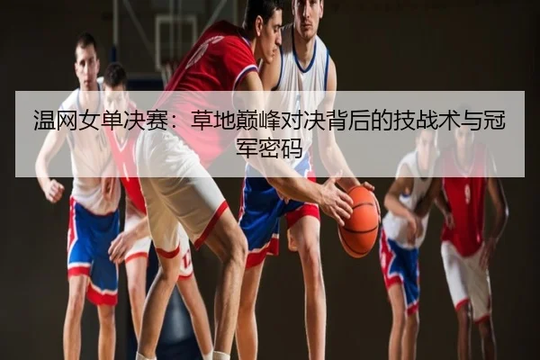 温网女单决赛：草地巅峰对决背后的技战术与冠军密码