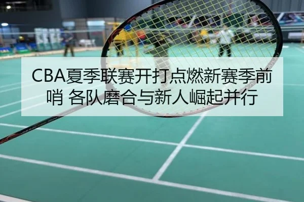 CBA夏季联赛开打点燃新赛季前哨 各队磨合与新人崛起并行