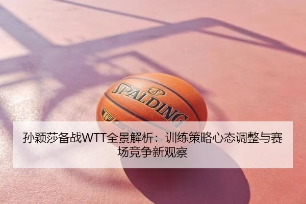 孙颖莎备战WTT全景解析：训练策略心态调整与赛场竞争新观察