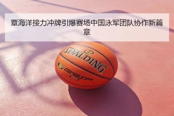 覃海洋接力冲牌引爆赛场中国泳军团队协作新篇章