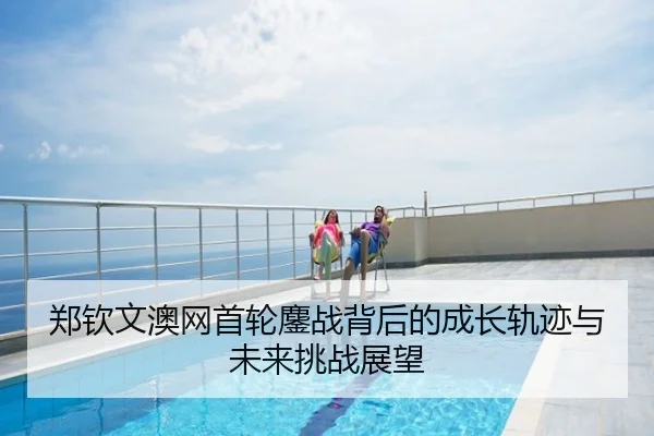 郑钦文澳网首轮鏖战背后的成长轨迹与未来挑战展望
