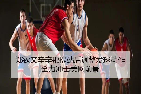 郑钦文辛辛那提站后调整发球动作 全力冲击美网前景