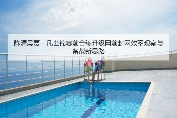 陈清晨贾一凡世锦赛前合练升级网前封网效率观察与备战新思路