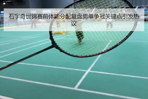 石宇奇世锦赛前体能分配复盘男单争冠关键点引发热议