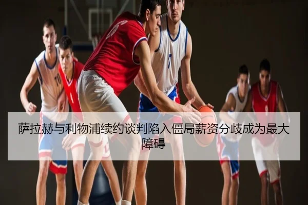 萨拉赫与利物浦续约谈判陷入僵局薪资分歧成为最大障碍